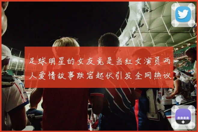 足球明星的女友竟是当红女演员两人爱情故事跌宕起伏引发全网热议